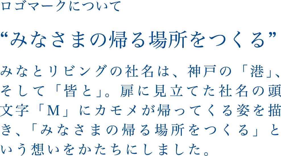 ロゴマークについて 'みなさまの帰る場所をつくる' みなとリビングの社名は、神戸の「港」、そして「皆と」。扉に見立てた社名の頭文字「M」にカモメがかえってくる姿を描き、「みなさまの帰る場所をつくる」という想いをかたちにしました。