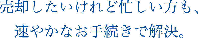 売却したいけれど忙しい方も、速やかなお手続きで解決。